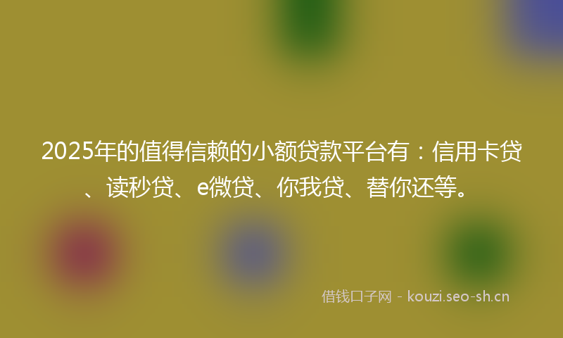 2025年的值得信赖的小额贷款平台有：信用卡贷、读秒贷、e微贷、你我贷、替你还等。