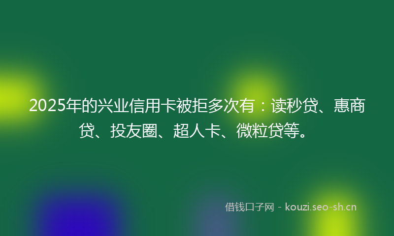 2025年的兴业信用卡被拒多次有：读秒贷、惠商贷、投友圈、超人卡、微粒贷等。
