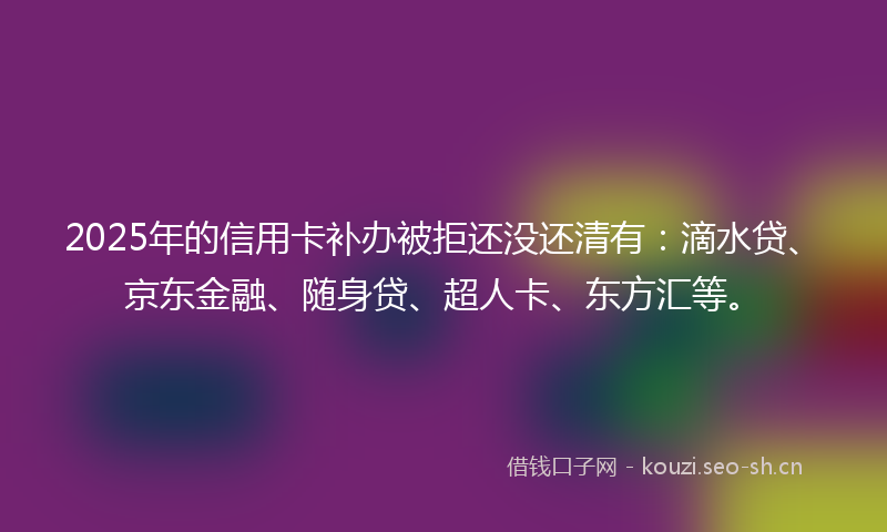 2025年的信用卡补办被拒还没还清有：滴水贷、京东金融、随身贷、超人卡、东方汇等。