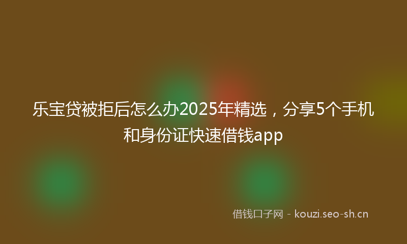 乐宝贷被拒后怎么办2025年精选，分享5个手机和身份证快速借钱app