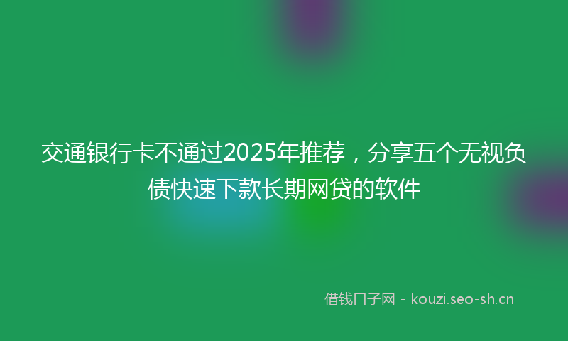 交通银行卡不通过2025年推荐，分享五个无视负债快速下款长期网贷的软件