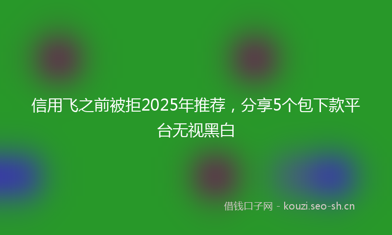 信用飞之前被拒2025年推荐，分享5个包下款平台无视黑白