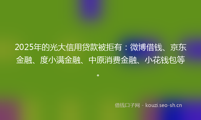 2025年的光大信用贷款被拒有：微博借钱、京东金融、度小满金融、中原消费金融、小花钱包等。