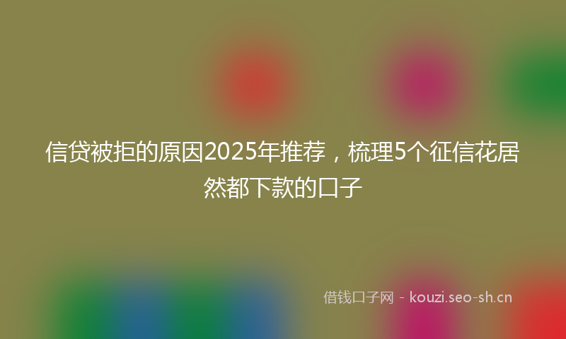 信贷被拒的原因2025年推荐,梳理5个征信花居然都下款的口子
