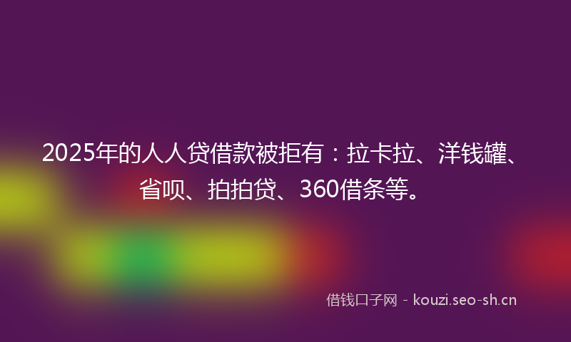 2025年的人人贷借款被拒有：拉卡拉、洋钱罐、省呗、拍拍贷、360借条等。