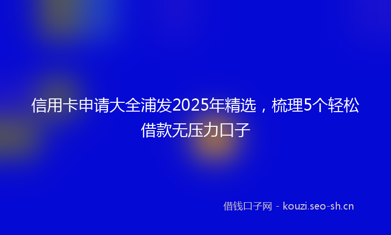 信用卡申请大全浦发2025年精选，梳理5个轻松借款无压力口子