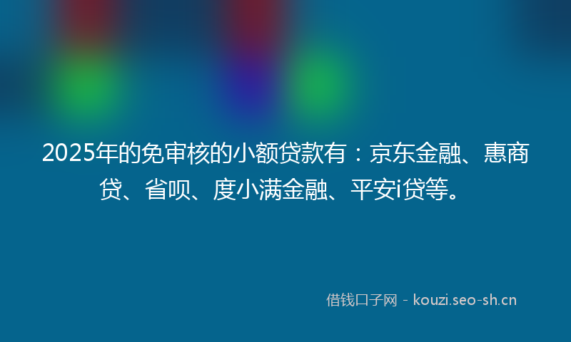 2025年的免审核的小额贷款有：京东金融、惠商贷、省呗、度小满金融、平安i贷等。