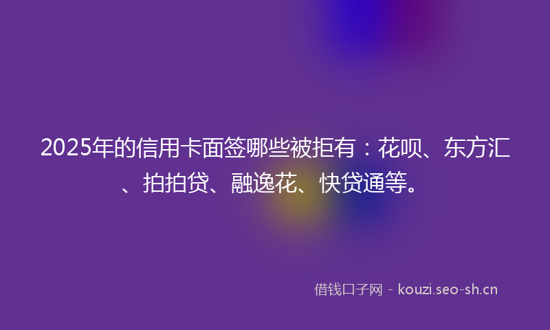 2025年的信用卡面签哪些被拒有：花呗、东方汇、拍拍贷、融逸花、快贷通等。