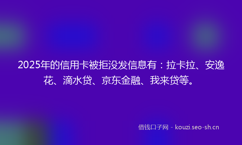 2025年的信用卡被拒没发信息有：拉卡拉、安逸花、滴水贷、京东金融、我来贷等。