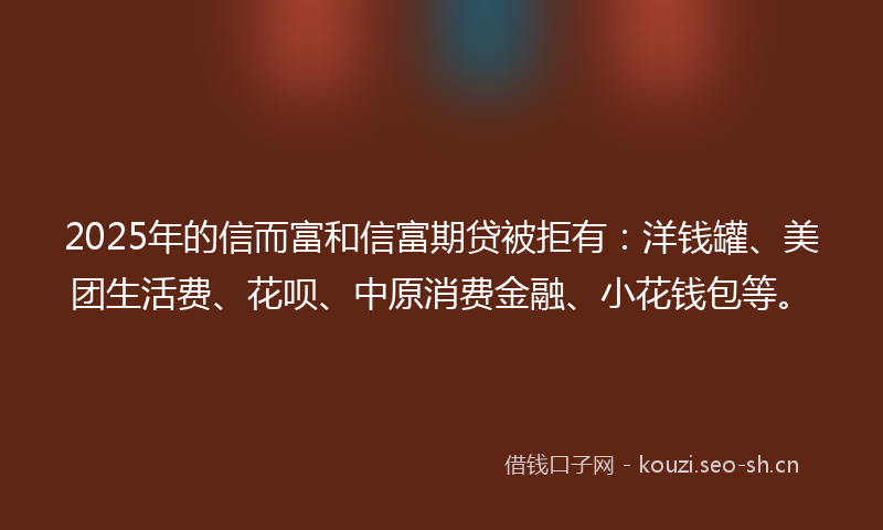 2025年的信而富和信富期贷被拒有：洋钱罐、美团生活费、花呗、中原消费金融、小花钱包等。