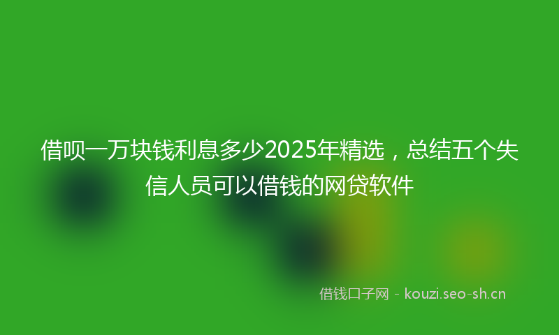 借呗一万块钱利息多少2025年精选，总结五个失信人员可以借钱的网贷软件