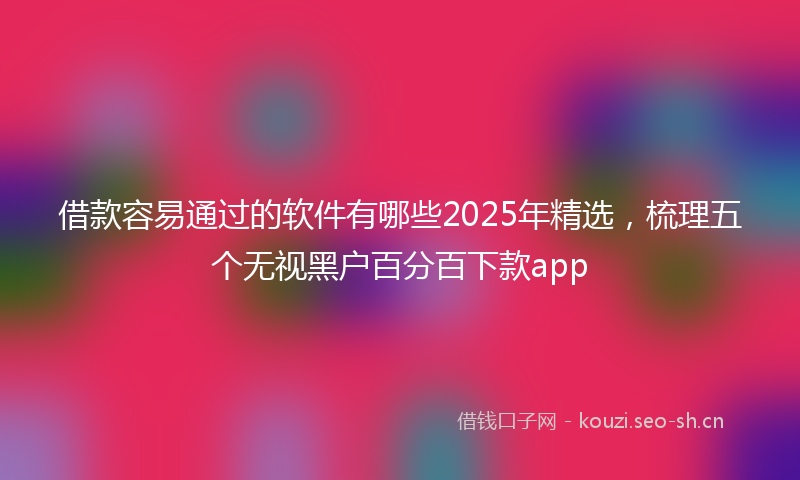 借款容易通过的软件有哪些2025年精选，梳理五个无视黑户百分百下款app