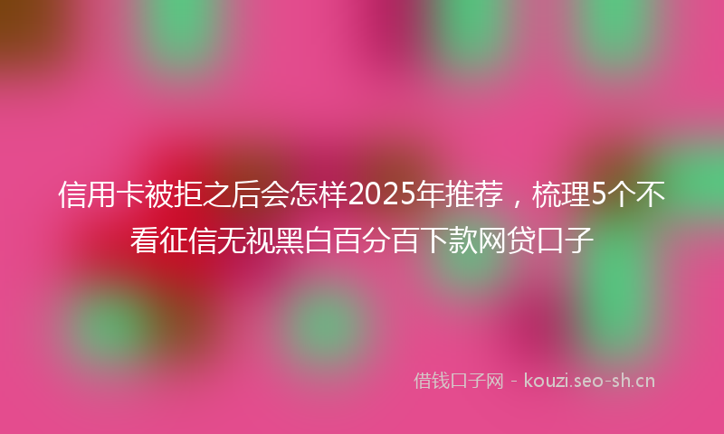信用卡被拒之后会怎样2025年推荐，梳理5个不看征信无视黑白百分百下款网贷口子