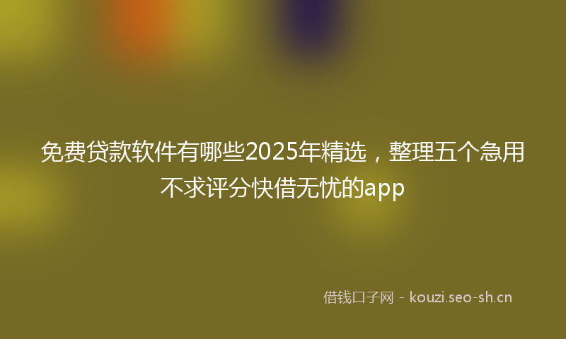免费贷款软件有哪些2025年精选，整理五个急用不求评分快借无忧的app