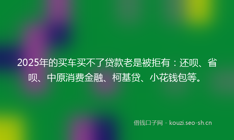 2025年的买车买不了贷款老是被拒有：还呗、省呗、中原消费金融、柯基贷、小花钱包等。