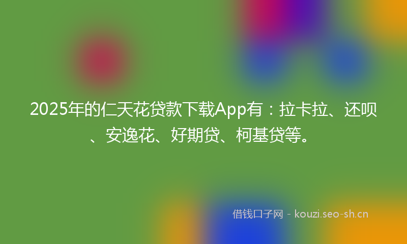 2025年的仁天花贷款下载App有：拉卡拉、还呗、安逸花、好期贷、柯基贷等。