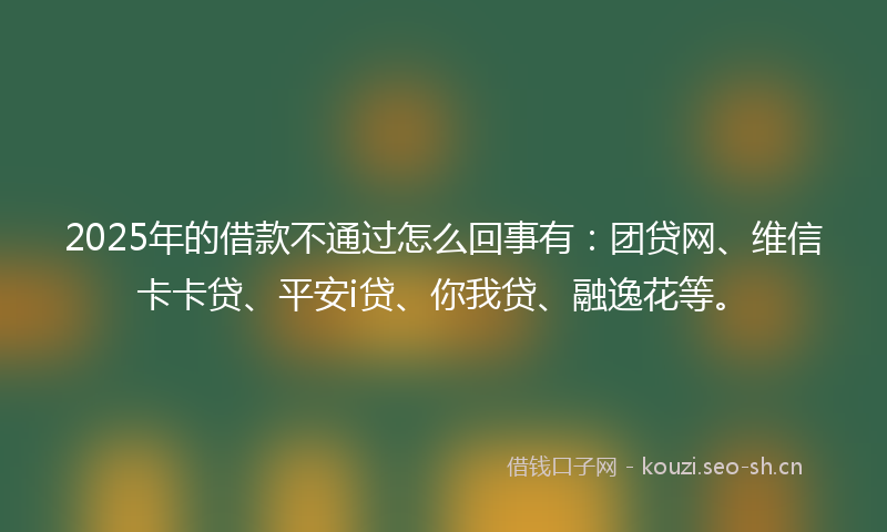 2025年的借款不通过怎么回事有：团贷网、维信卡卡贷、平安i贷、你我贷、融逸花等。