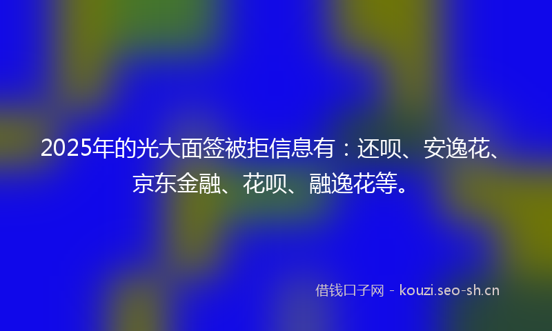 2025年的光大面签被拒信息有：还呗、安逸花、京东金融、花呗、融逸花等。