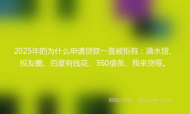 2025年的为什么申请贷款一直被拒有：滴水贷、投友圈、百度有钱花、360借条、我来贷等。