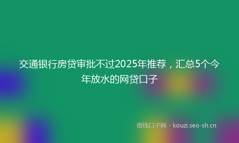 交通银行房贷审批不过2025年推荐，汇总5个今年放水的网贷口子