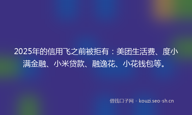 2025年的信用飞之前被拒有：美团生活费、度小满金融、小米贷款、融逸花、小花钱包等。