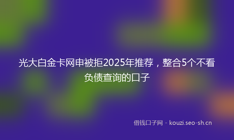 光大白金卡网申被拒2025年推荐，整合5个不看负债查询的口子