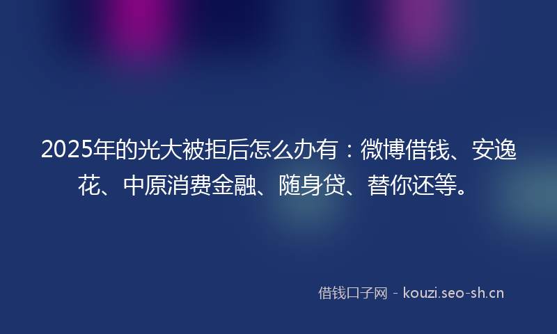 2025年的光大被拒后怎么办有：微博借钱、安逸花、中原消费金融、随身贷、替你还等。