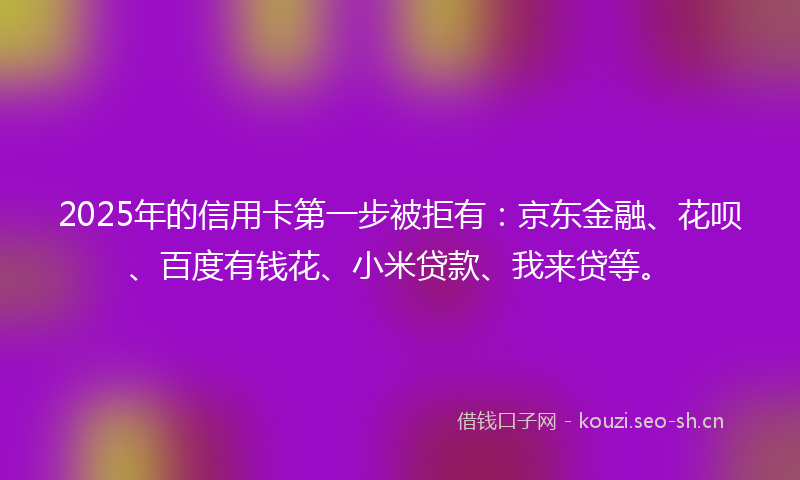2025年的信用卡第一步被拒有：京东金融、花呗、百度有钱花、小米贷款、我来贷等。