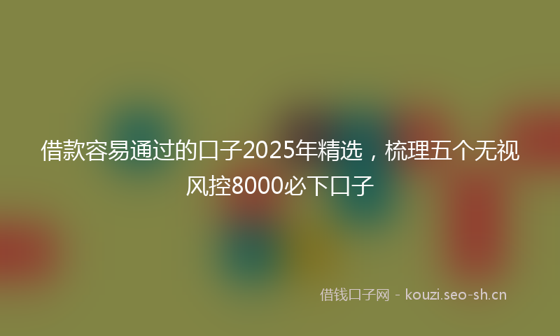 借款容易通过的口子2025年精选，梳理五个无视风控8000必下口子