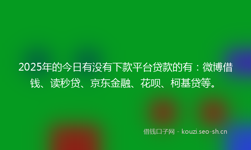 2025年的今日有没有下款平台贷款的有：微博借钱、读秒贷、京东金融、花呗、柯基贷等。