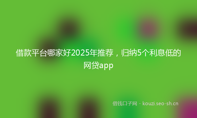 借款平台哪家好2025年推荐,归纳5个利息低的网贷app