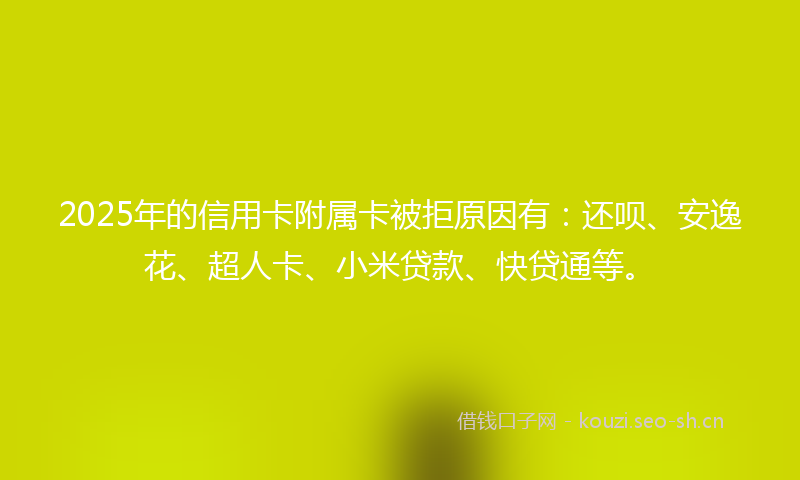 2025年的信用卡附属卡被拒原因有：还呗、安逸花、超人卡、小米贷款、快贷通等。