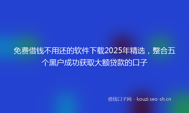 免费借钱不用还的软件下载2025年精选，整合五个黑户成功获取大额贷款的口子