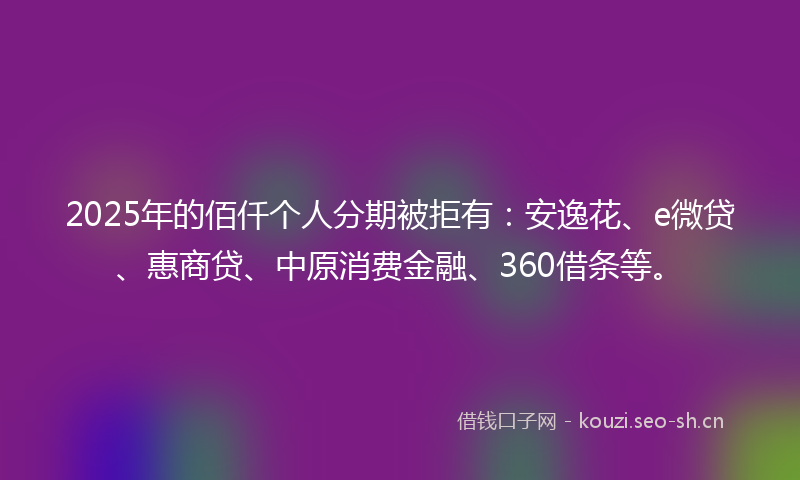 2025年的佰仟个人分期被拒有：安逸花、e微贷、惠商贷、中原消费金融、360借条等。