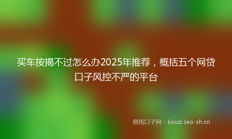 买车按揭不过怎么办2025年推荐，概括五个网贷口子风控不严的平台