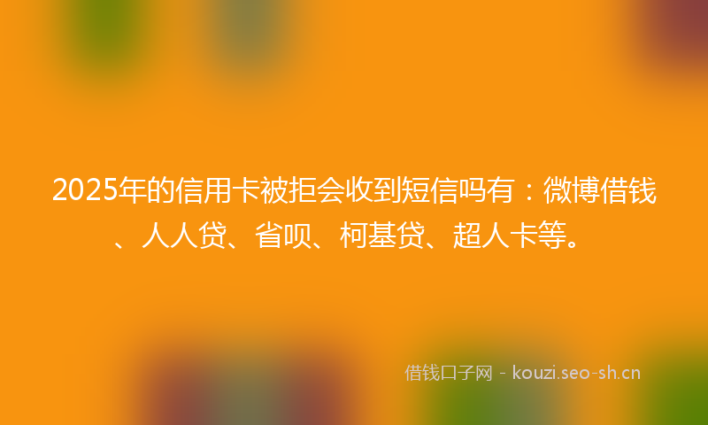 2025年的信用卡被拒会收到短信吗有：微博借钱、人人贷、省呗、柯基贷、超人卡等。