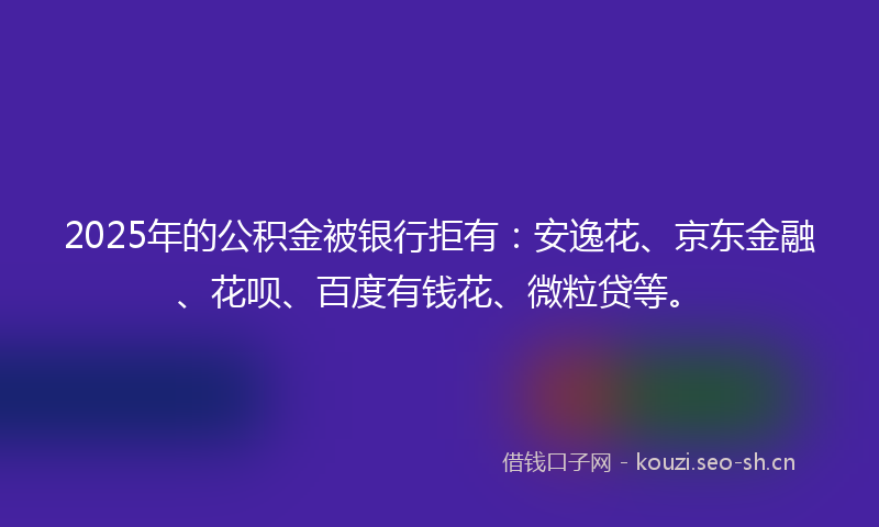 2025年的公积金被银行拒有：安逸花、京东金融、花呗、百度有钱花、微粒贷等。