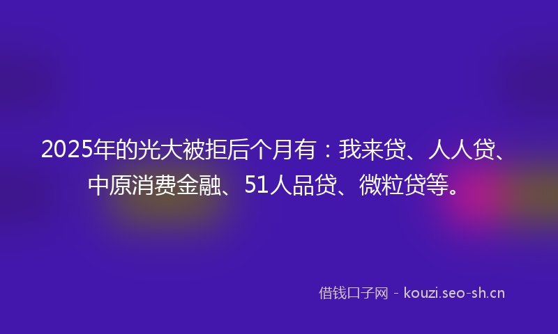 2025年的光大被拒后个月有:我来贷、人人贷、中原消费金融、51人品贷、微粒贷等。