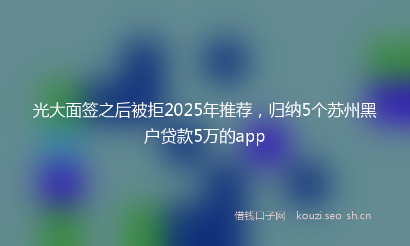 光大面签之后被拒2025年推荐，归纳5个苏州黑户贷款5万的app