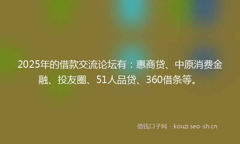 2025年的借款交流论坛有：惠商贷、中原消费金融、投友圈、51人品贷、360借条等。