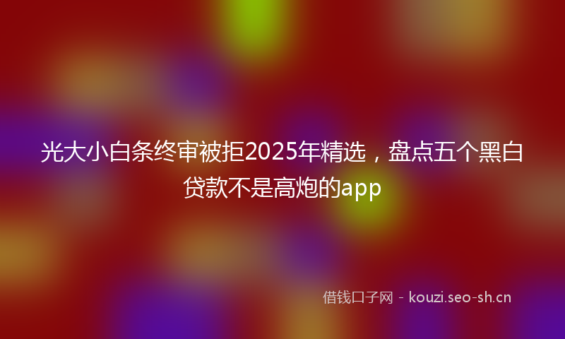 光大小白条终审被拒2025年精选，盘点五个黑白贷款不是高炮的app