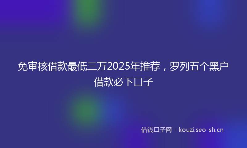 免审核借款最低三万2025年推荐,罗列五个黑户借款必下口子