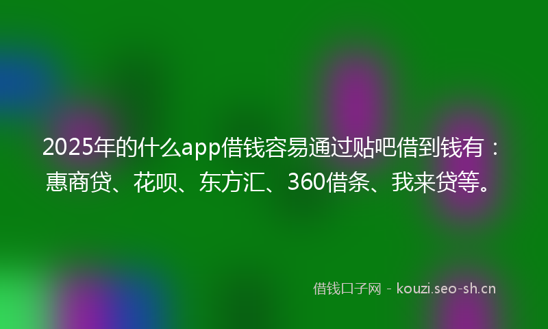 2025年的什么app借钱容易通过贴吧借到钱有：惠商贷、花呗、东方汇、360借条、我来贷等。