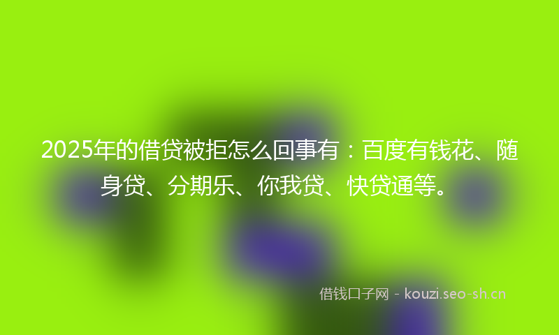 2025年的借贷被拒怎么回事有：百度有钱花、随身贷、分期乐、你我贷、快贷通等。