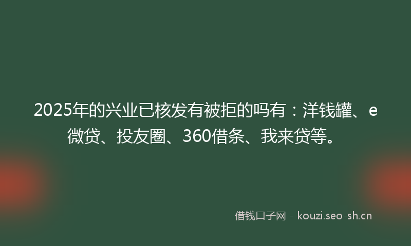 2025年的兴业已核发有被拒的吗有：洋钱罐、e微贷、投友圈、360借条、我来贷等。