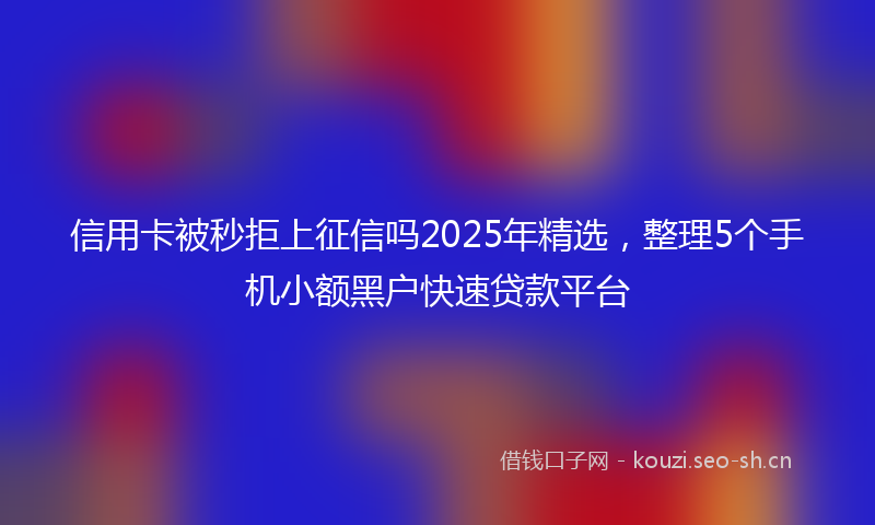 信用卡被秒拒上征信吗2025年精选，整理5个手机小额黑户快速贷款平台