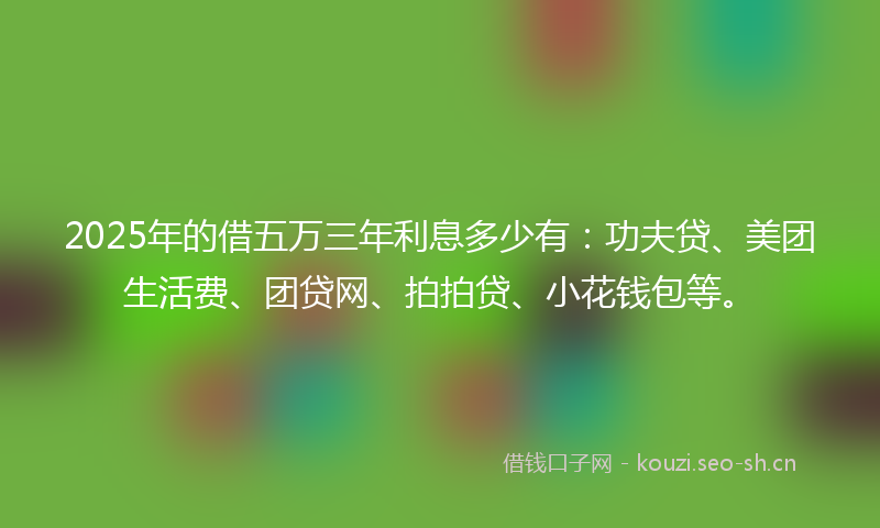 2025年的借五万三年利息多少有：功夫贷、美团生活费、团贷网、拍拍贷、小花钱包等。