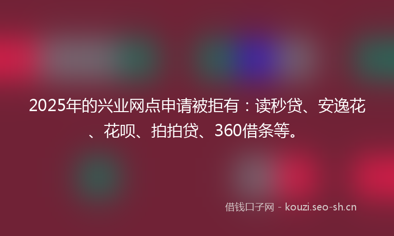 2025年的兴业网点申请被拒有：读秒贷、安逸花、花呗、拍拍贷、360借条等。