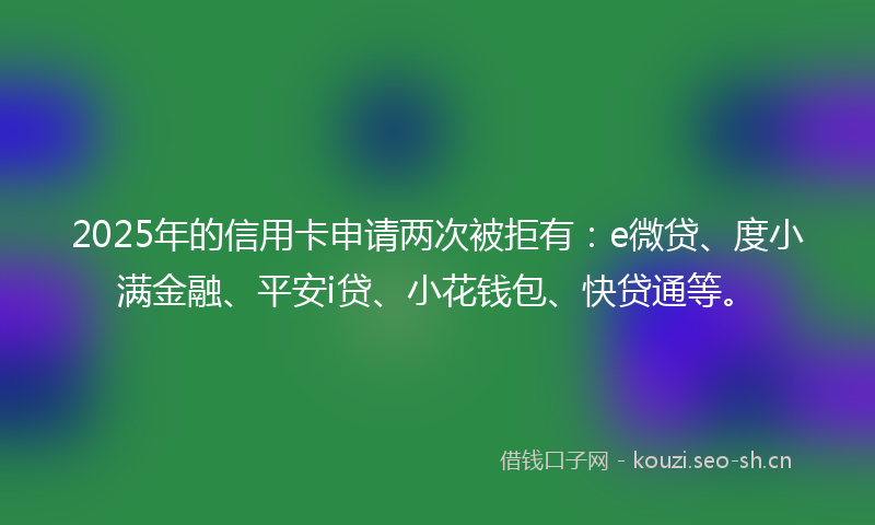 2025年的信用卡申请两次被拒有：e微贷、度小满金融、平安i贷、小花钱包、快贷通等。