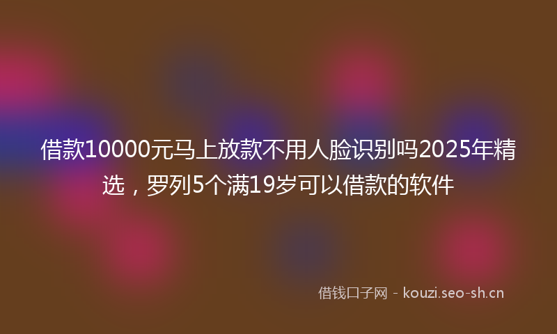 借款10000元马上放款不用人脸识别吗2025年精选，罗列5个满19岁可以借款的软件